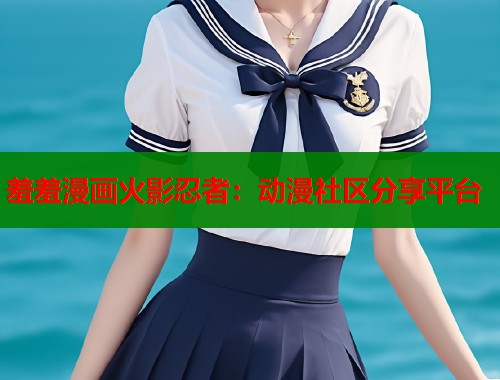羞羞漫画火影忍者：动漫社区分享平台