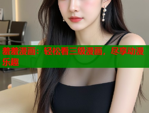 羞羞漫画：轻松看三级漫画，尽享动漫乐趣