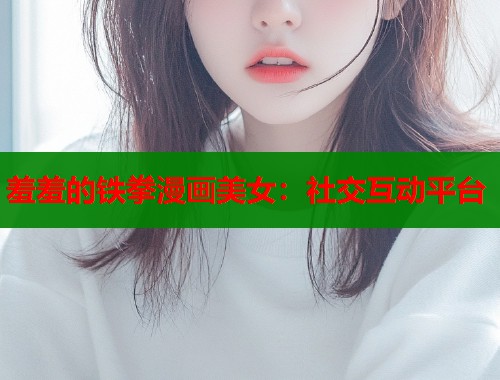 羞羞的铁拳漫画美女：社交互动平台
