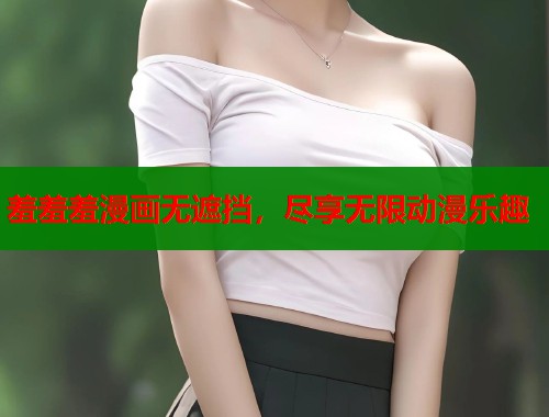 羞羞羞漫画无遮挡，尽享无限动漫乐趣