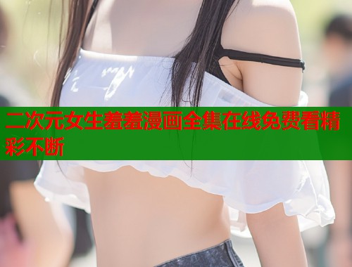 二次元女生羞羞漫画全集在线免费看精彩不断