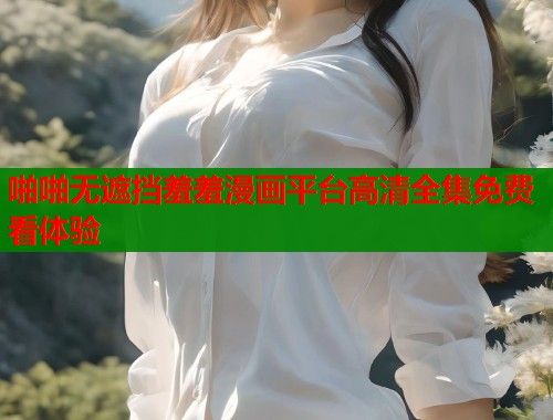 啪啪无遮挡羞羞漫画平台高清全集免费看体验