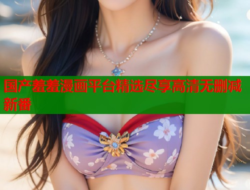 国产羞羞漫画平台精选尽享高清无删减新番