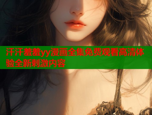 汗汗羞羞yy漫画全集免费观看高清体验全新刺激内容 汗汗羞羞yy漫画全集免费观看高清体验全新刺激内容