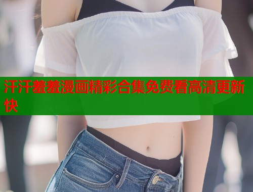 汗汗羞羞漫画精彩合集免费看高清更新快 汗汗羞羞漫画精彩合集免费看高清更新快