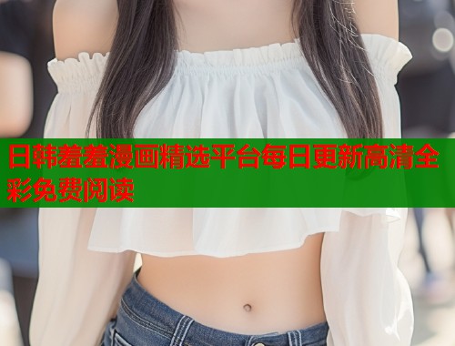 日韩羞羞漫画精选平台每日更新高清全彩免费阅读