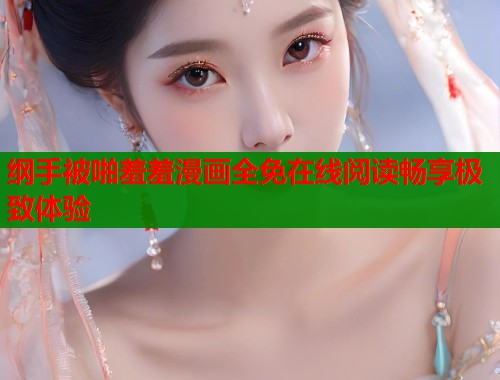 纲手被啪羞羞漫画全免在线阅读畅享极致体验