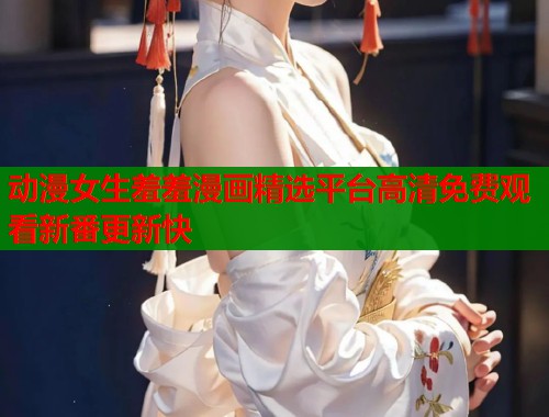 动漫女生羞羞漫画精选平台高清免费观看新番更新快