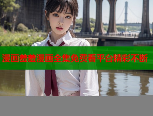 漫画羞羞漫画全集免费看平台精彩不断