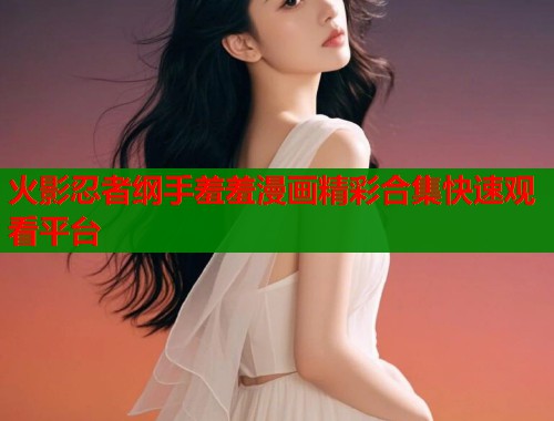 火影忍者纲手羞羞漫画精彩合集快速观看平台