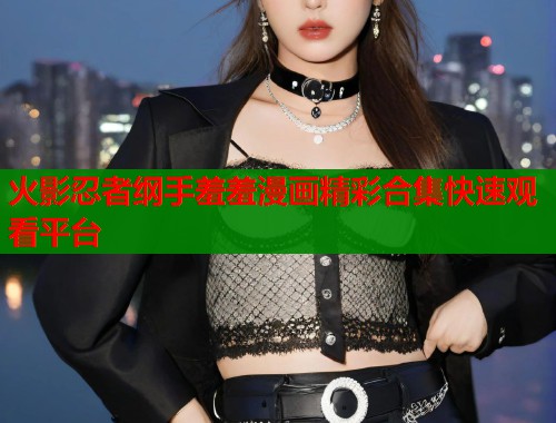 火影忍者纲手羞羞漫画精彩合集快速观看平台