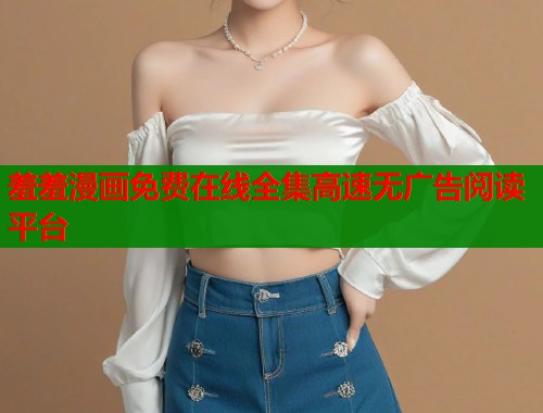 羞羞漫画免费在线全集高速无广告阅读平台
