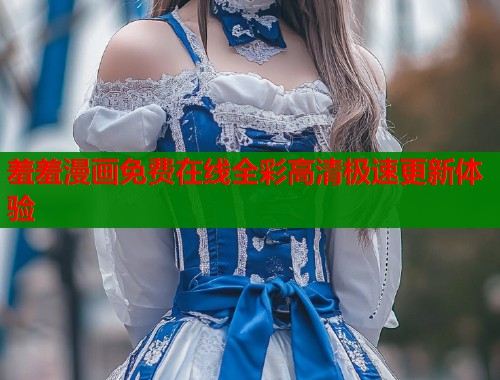 羞羞漫画免费在线全彩高清极速更新体验