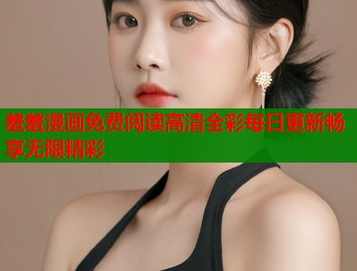 羞羞漫画免费阅读高清全彩每日更新畅享无限精彩