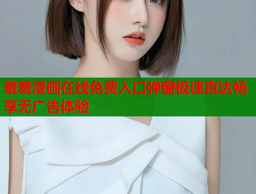 羞羞漫画在线免费入口弹窗极速直达畅享无广告体验