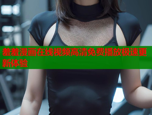 羞羞漫画在线视频高清免费播放极速更新体验