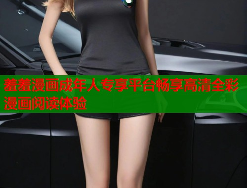 羞羞漫画成年人专享平台畅享高清全彩漫画阅读体验 羞羞漫画成年人专享平台畅享高清全彩漫画阅读体验