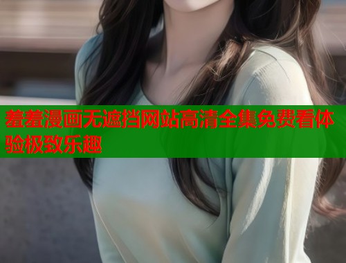 羞羞漫画无遮挡网站高清全集免费看体验极致乐趣 羞羞漫画无遮挡网站高清全集免费看体验极致乐趣