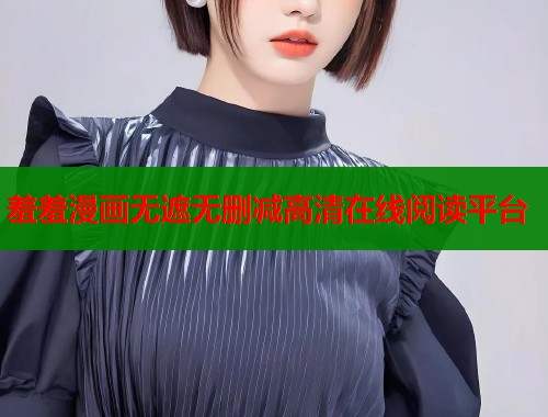 羞羞漫画无遮无删减高清在线阅读平台 羞羞漫画无遮无删减高清在线阅读平台