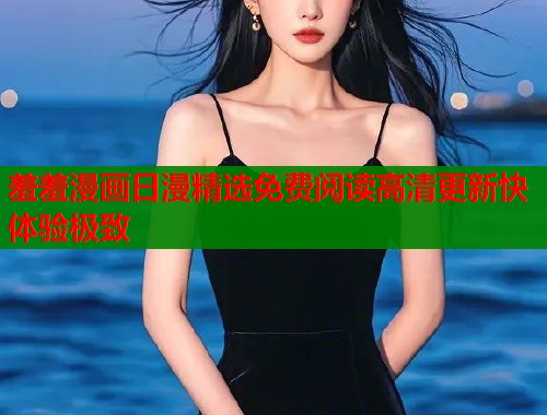 羞羞漫画日漫精选免费阅读高清更新快体验极致 羞羞漫画日漫精选免费阅读高清更新快体验极致