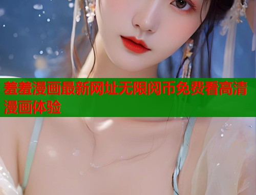 羞羞漫画最新网址无限阅币免费看高清漫画体验 羞羞漫画最新网址无限阅币免费看高清漫画体验