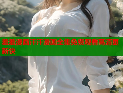 羞羞漫画汗汗漫画全集免费观看高清更新快 羞羞漫画汗汗漫画全集免费观看高清更新快