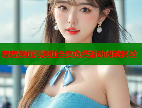 羞羞漫画污漫画全集免费滑动阅读体验 羞羞漫画污漫画全集免费滑动阅读体验