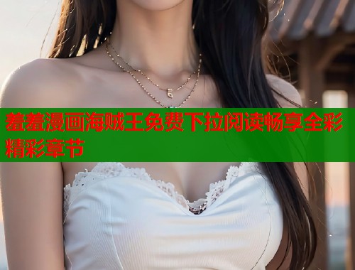 羞羞漫画海贼王免费下拉阅读畅享全彩精彩章节 羞羞漫画海贼王免费下拉阅读畅享全彩精彩章节