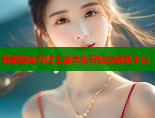 羞羞漫画海贼王全集免费极速更新平台 羞羞漫画海贼王全集免费极速更新平台