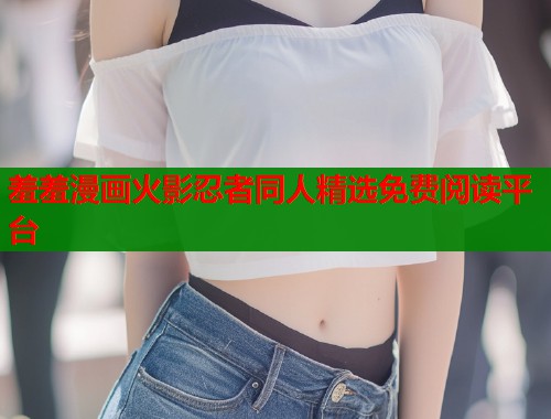 羞羞漫画火影忍者同人精选免费阅读平台 羞羞漫画火影忍者同人精选免费阅读平台