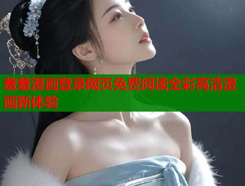 羞羞漫画登录网页免费阅读全彩高清漫画新体验 羞羞漫画登录网页免费阅读全彩高清漫画新体验