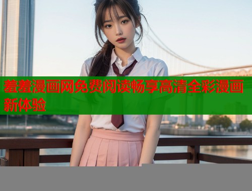 羞羞漫画网免费阅读畅享高清全彩漫画新体验 羞羞漫画网免费阅读畅享高清全彩漫画新体验