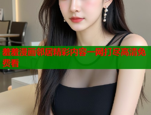 羞羞漫画邻居精彩内容一网打尽高清免费看