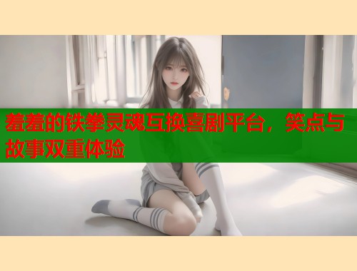 羞羞的铁拳灵魂互换喜剧平台,笑点与故事双重体验 羞羞的铁拳灵魂互换喜剧平台,笑点与故事双重体验