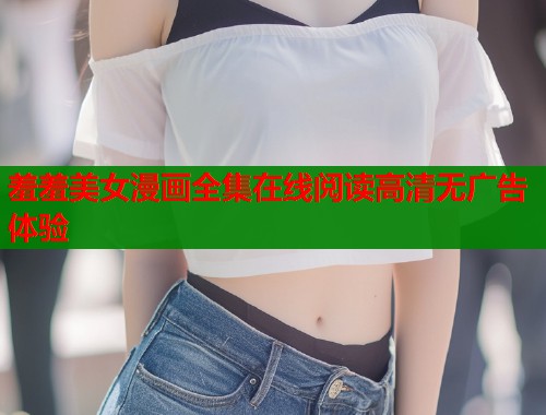 羞羞美女漫画全集在线阅读高清无广告体验 羞羞美女漫画全集在线阅读高清无广告体验
