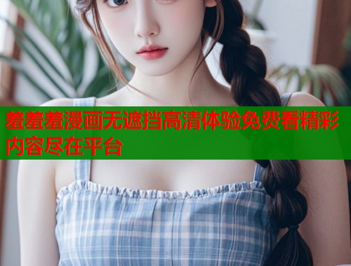 羞羞羞漫画无遮挡高清体验免费看精彩内容尽在平台 羞羞羞漫画无遮挡高清体验免费看精彩内容尽在平台