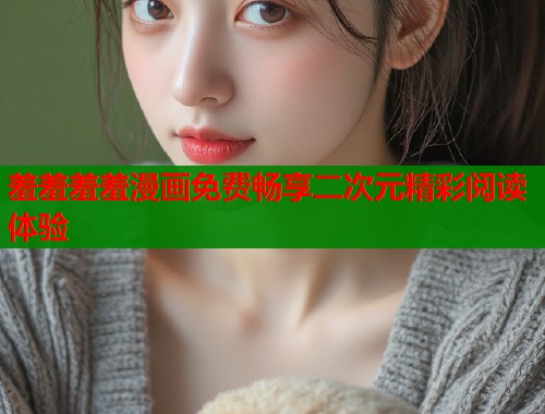 羞羞羞羞漫画免费畅享二次元精彩阅读体验 羞羞羞羞漫画免费畅享二次元精彩阅读体验