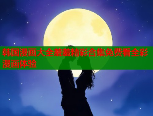 韩国漫画大全羞羞精彩合集免费看全彩漫画体验
