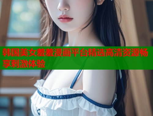 韩国美女羞羞漫画平台精选高清资源畅享刺激体验 韩国美女羞羞漫画平台精选高清资源畅享刺激体验