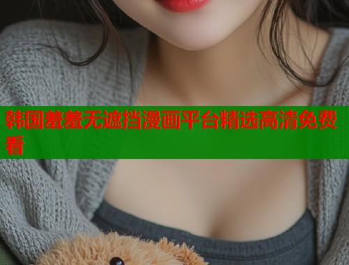 韩国羞羞无遮挡漫画平台精选高清免费看 韩国羞羞无遮挡漫画平台精选高清免费看