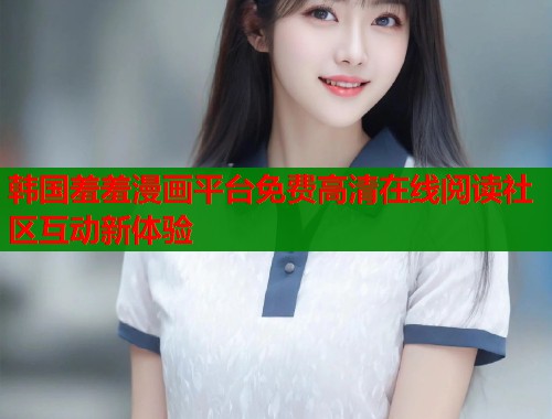 韩国羞羞漫画平台免费高清在线阅读社区互动新体验 韩国羞羞漫画平台免费高清在线阅读社区互动新体验