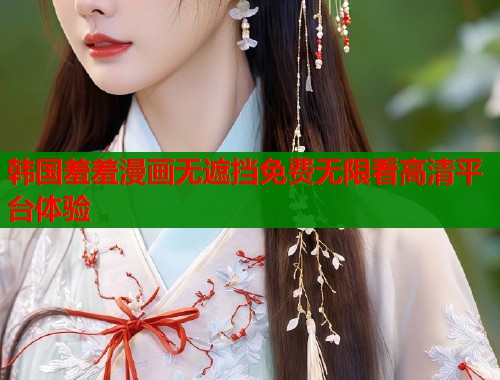 韩国羞羞漫画无遮挡免费无限看高清平台体验 韩国羞羞漫画无遮挡免费无限看高清平台体验