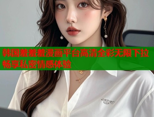 韩国羞羞羞漫画平台高清全彩无限下拉畅享私密情感体验 韩国羞羞羞漫画平台高清全彩无限下拉畅享私密情感体验
