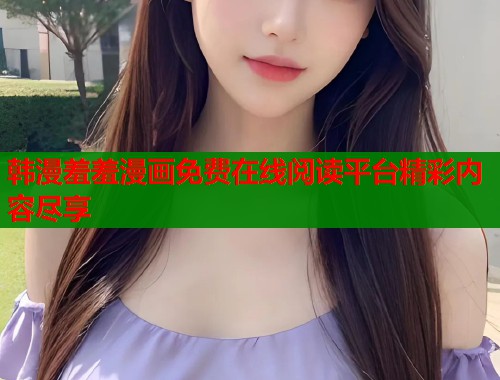 韩漫羞羞漫画免费在线阅读平台精彩内容尽享 韩漫羞羞漫画免费在线阅读平台精彩内容尽享